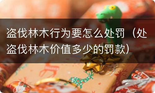 盗伐林木行为要怎么处罚（处盗伐林木价值多少的罚款）