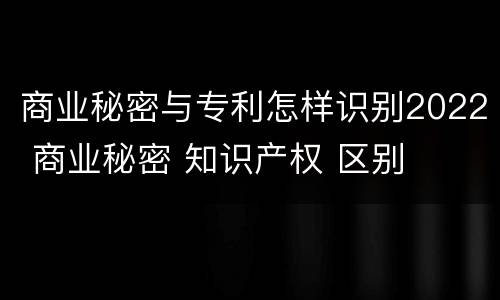 商业秘密与专利怎样识别2022 商业秘密 知识产权 区别