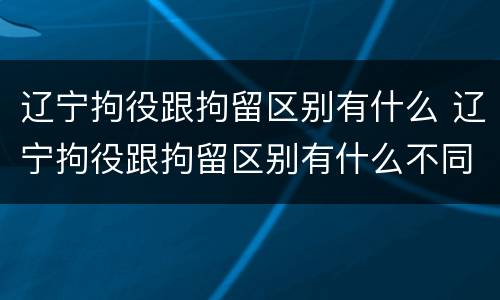 辽宁拘役跟拘留区别有什么 辽宁拘役跟拘留区别有什么不同