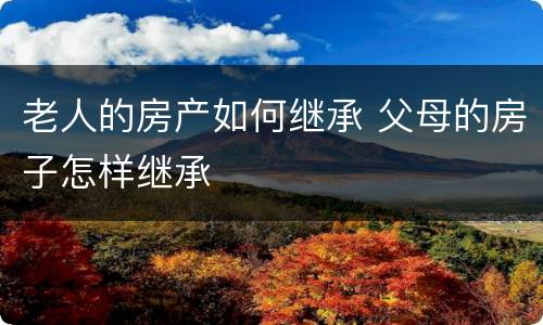 老人的房产如何继承 父母的房子怎样继承