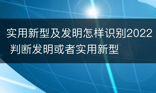 实用新型及发明怎样识别2022 判断发明或者实用新型