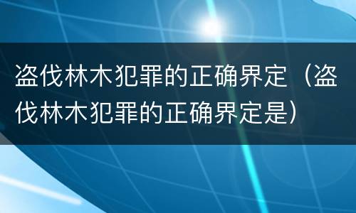 盗伐林木犯罪的正确界定（盗伐林木犯罪的正确界定是）