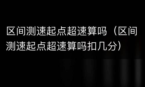 区间测速起点超速算吗（区间测速起点超速算吗扣几分）