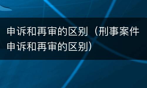 申诉和再审的区别（刑事案件申诉和再审的区别）
