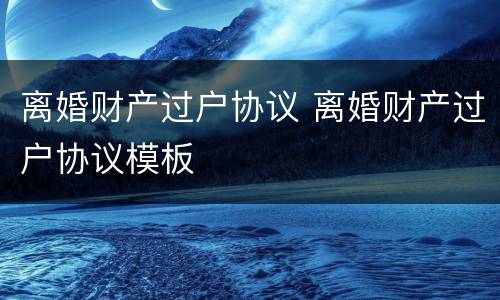 离婚财产过户协议 离婚财产过户协议模板