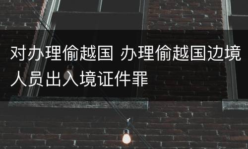 对办理偷越国 办理偷越国边境人员出入境证件罪