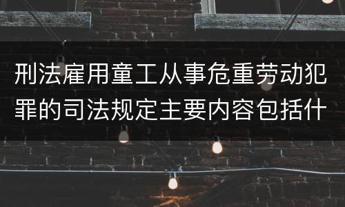 刑法雇用童工从事危重劳动犯罪的司法规定主要内容包括什么