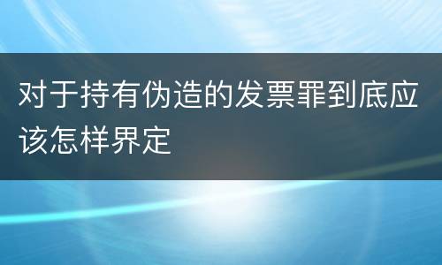 对于持有伪造的发票罪到底应该怎样界定