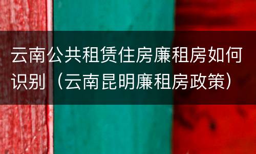 云南公共租赁住房廉租房如何识别（云南昆明廉租房政策）