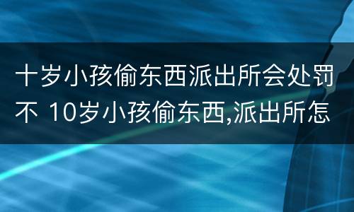 十岁小孩偷东西派出所会处罚不 10岁小孩偷东西,派出所怎么处理