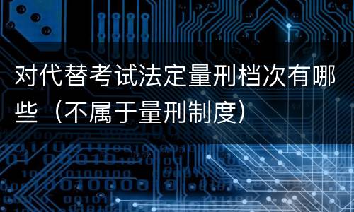 对代替考试法定量刑档次有哪些（不属于量刑制度）