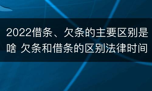 2022借条、欠条的主要区别是啥 欠条和借条的区别法律时间多少年