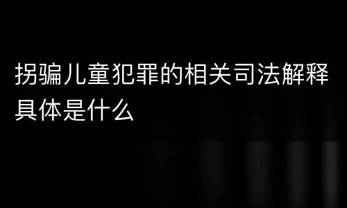 拐骗儿童犯罪的相关司法解释具体是什么