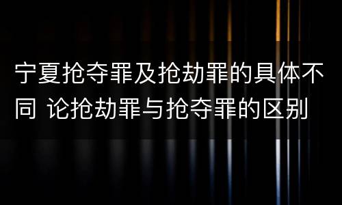 宁夏抢夺罪及抢劫罪的具体不同 论抢劫罪与抢夺罪的区别