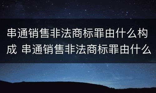 串通销售非法商标罪由什么构成 串通销售非法商标罪由什么构成的