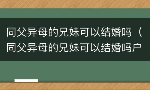 同父异母的兄妹可以结婚吗（同父异母的兄妹可以结婚吗户口不在一起）