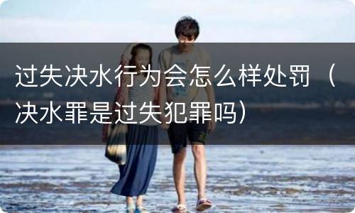 过失决水行为会怎么样处罚（决水罪是过失犯罪吗）