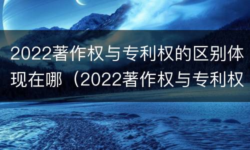 2022著作权与专利权的区别体现在哪（2022著作权与专利权的区别体现在哪些方面）
