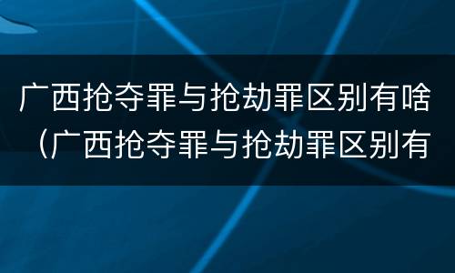 广西抢夺罪与抢劫罪区别有啥（广西抢夺罪与抢劫罪区别有啥不同）
