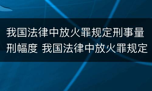 我国法律中放火罪规定刑事量刑幅度 我国法律中放火罪规定刑事量刑幅度最大的是