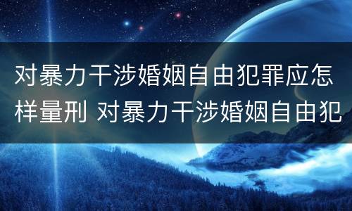 对暴力干涉婚姻自由犯罪应怎样量刑 对暴力干涉婚姻自由犯罪应怎样量刑呢