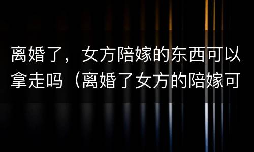 离婚了，女方陪嫁的东西可以拿走吗（离婚了女方的陪嫁可以带走吗）