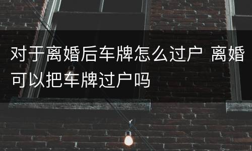 对于离婚后车牌怎么过户 离婚可以把车牌过户吗