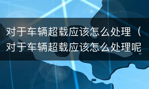 对于车辆超载应该怎么处理（对于车辆超载应该怎么处理呢）
