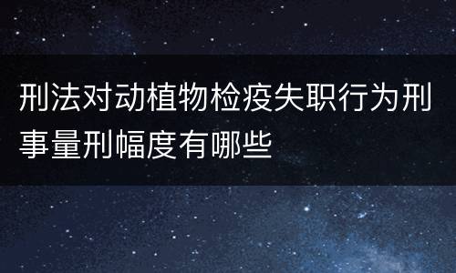 刑法对动植物检疫失职行为刑事量刑幅度有哪些