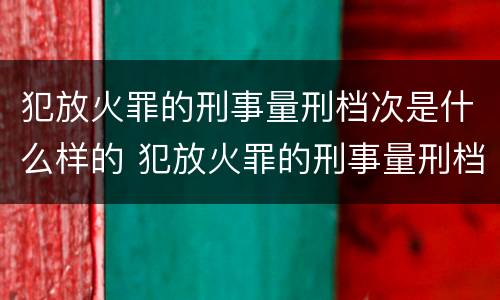 犯放火罪的刑事量刑档次是什么样的 犯放火罪的刑事量刑档次是什么样的