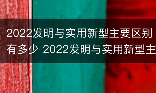 2022发明与实用新型主要区别有多少 2022发明与实用新型主要区别有多少项