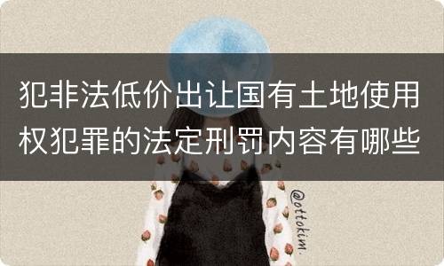 犯非法低价出让国有土地使用权犯罪的法定刑罚内容有哪些