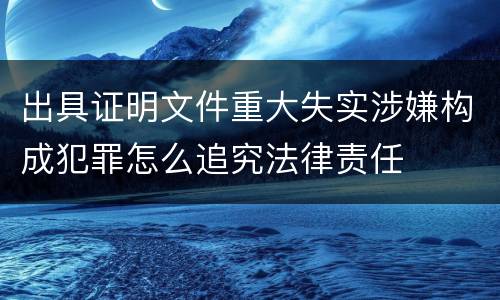 出具证明文件重大失实涉嫌构成犯罪怎么追究法律责任