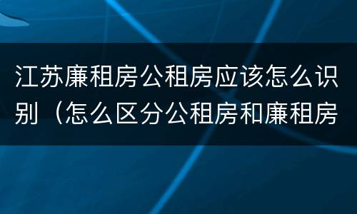 江苏廉租房公租房应该怎么识别（怎么区分公租房和廉租房）