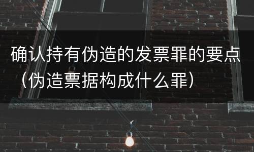 确认持有伪造的发票罪的要点（伪造票据构成什么罪）