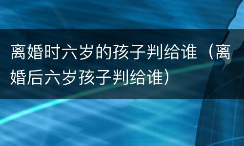 离婚时六岁的孩子判给谁（离婚后六岁孩子判给谁）