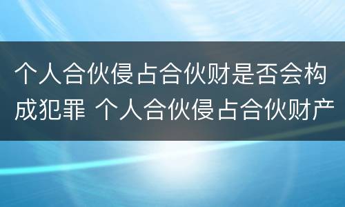 个人合伙侵占合伙财是否会构成犯罪 个人合伙侵占合伙财产构成犯罪吗?
