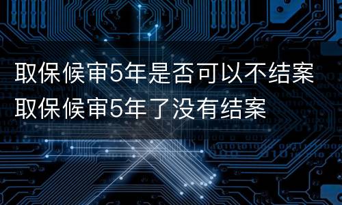 取保候审5年是否可以不结案 取保候审5年了没有结案