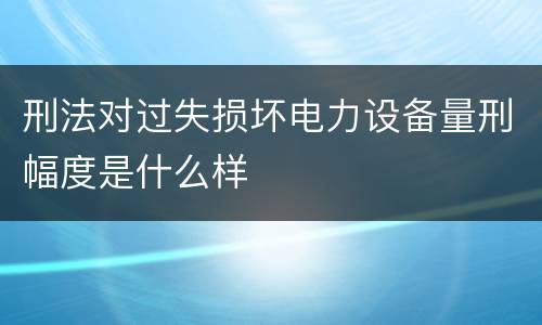 刑法对过失损坏电力设备量刑幅度是什么样