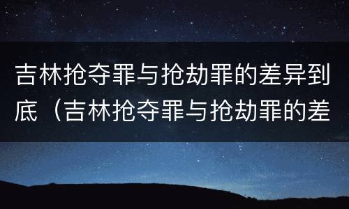 吉林抢夺罪与抢劫罪的差异到底（吉林抢夺罪与抢劫罪的差异到底有多大）
