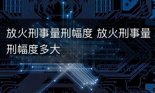 放火刑事量刑幅度 放火刑事量刑幅度多大