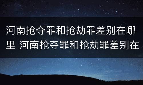 河南抢夺罪和抢劫罪差别在哪里 河南抢夺罪和抢劫罪差别在哪里啊