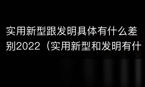 实用新型跟发明具体有什么差别2022（实用新型和发明有什么区别）