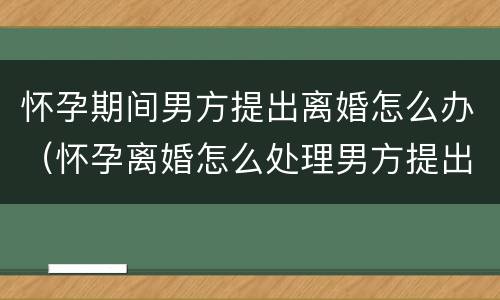 怀孕期间男方提出离婚怎么办（怀孕离婚怎么处理男方提出）