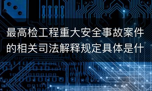 最高检工程重大安全事故案件的相关司法解释规定具体是什么内容