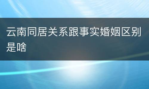 云南同居关系跟事实婚姻区别是啥