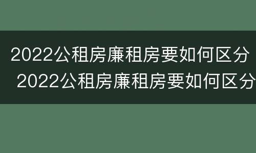 2022公租房廉租房要如何区分 2022公租房廉租房要如何区分呢