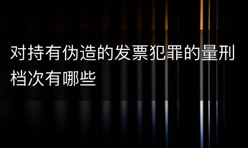对持有伪造的发票犯罪的量刑档次有哪些
