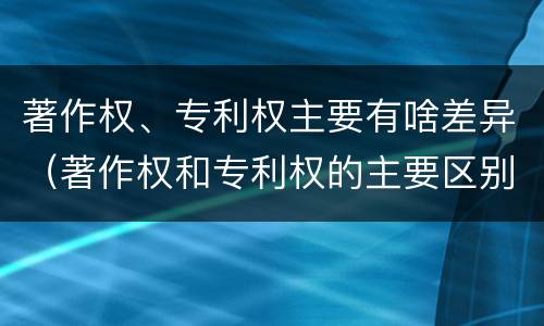 著作权、专利权主要有啥差异（著作权和专利权的主要区别）
