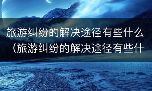 旅游纠纷的解决途径有些什么（旅游纠纷的解决途径有些什么呢）